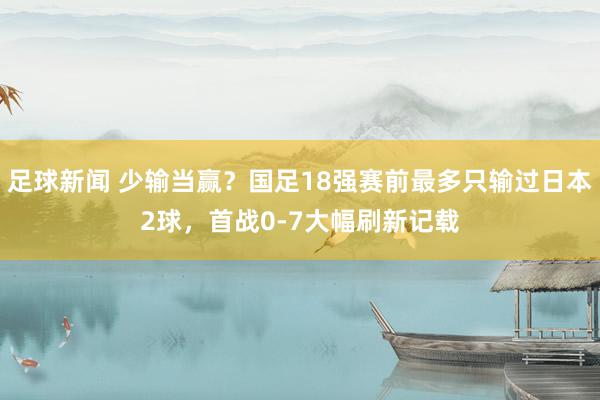 足球新闻 少输当赢？国足18强赛前最多只输过日本2球，首战0-7大幅刷新记载