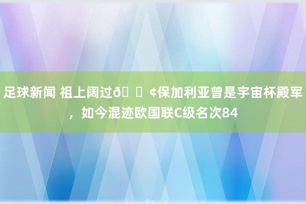 足球新闻 祖上阔过😢保加利亚曾是宇宙杯殿军，如今混迹欧国联C级名次84