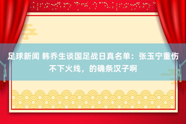 足球新闻 韩乔生谈国足战日真名单：张玉宁重伤不下火线，的确条汉子啊