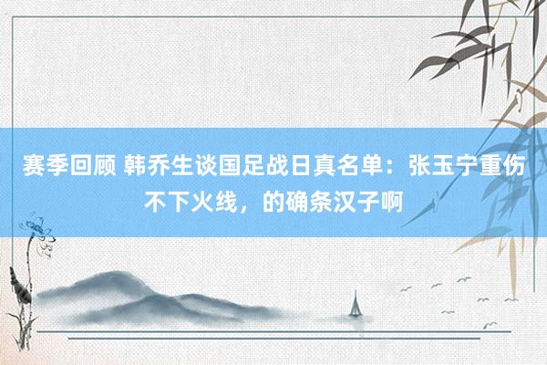 赛季回顾 韩乔生谈国足战日真名单：张玉宁重伤不下火线，的确条汉子啊