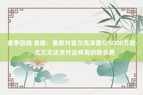 赛季回顾 意媒：曼联对皆尔克泽要价5000万欧，尤文无法支付这样高的转会费