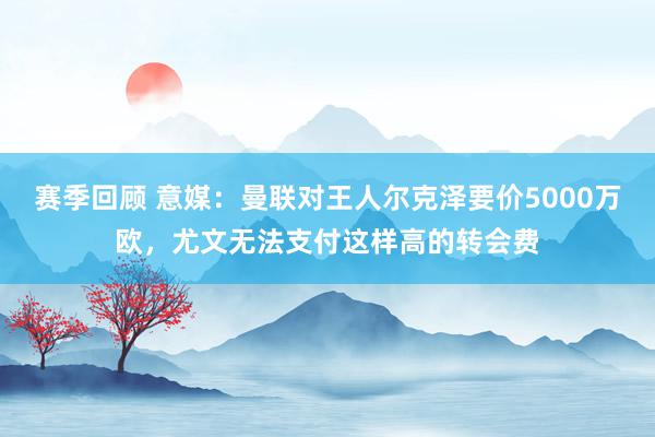 赛季回顾 意媒：曼联对王人尔克泽要价5000万欧，尤文无法支付这样高的转会费