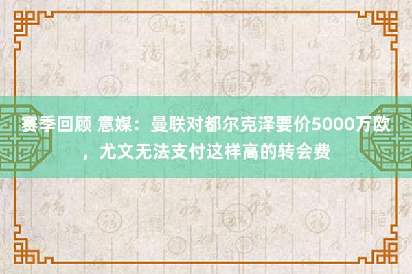 赛季回顾 意媒：曼联对都尔克泽要价5000万欧，尤文无法支付这样高的转会费