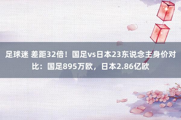 足球迷 差距32倍！国足vs日本23东说念主身价对比：国足895万欧，日本2.86亿欧