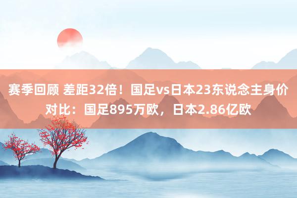 赛季回顾 差距32倍！国足vs日本23东说念主身价对比：国足895万欧，日本2.86亿欧