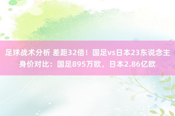 足球战术分析 差距32倍！国足vs日本23东说念主身价对比：国足895万欧，日本2.86亿欧