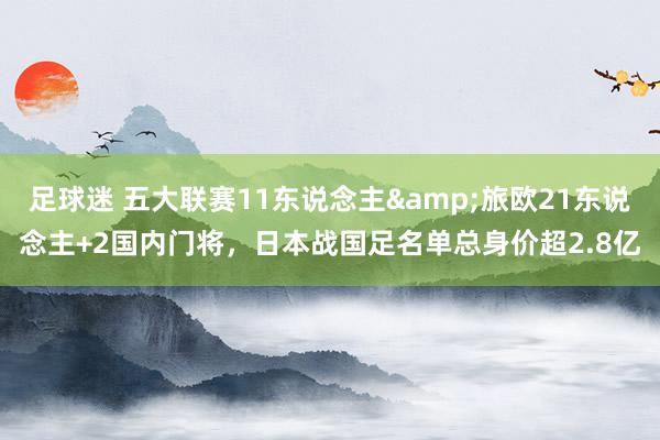 足球迷 五大联赛11东说念主&旅欧21东说念主+2国内门将，日本战国足名单总身价超2.8亿