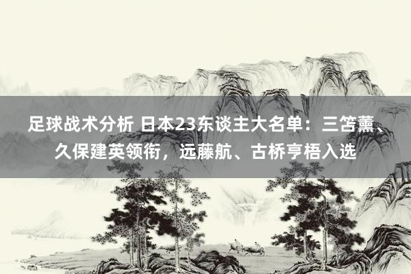 足球战术分析 日本23东谈主大名单：三笘薰、久保建英领衔，远藤航、古桥亨梧入选