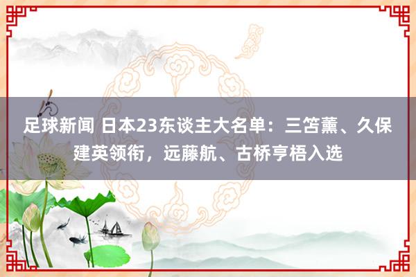 足球新闻 日本23东谈主大名单：三笘薰、久保建英领衔，远藤航、古桥亨梧入选