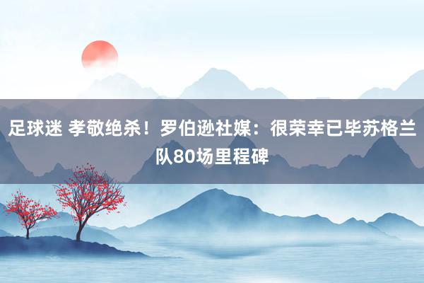 足球迷 孝敬绝杀！罗伯逊社媒：很荣幸已毕苏格兰队80场里程碑