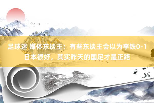 足球迷 媒体东谈主：有些东谈主会以为李铁0-1日本很好，其实昨天的国足才是正路