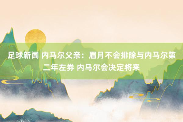 足球新闻 内马尔父亲：眉月不会排除与内马尔第二年左券 内马尔会决定将来