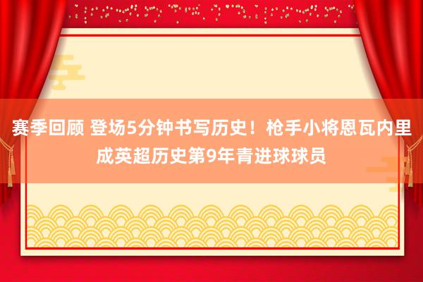 赛季回顾 登场5分钟书写历史！枪手小将恩瓦内里成英超历史第9年青进球球员