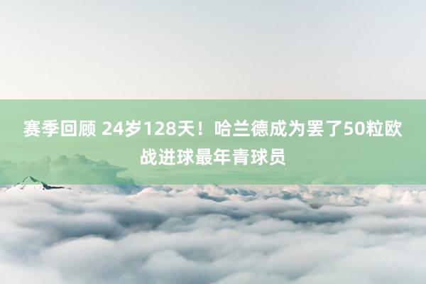 赛季回顾 24岁128天！哈兰德成为罢了50粒欧战进球最年青球员