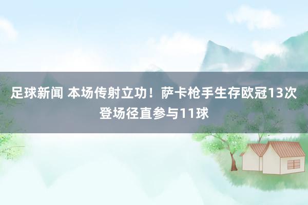 足球新闻 本场传射立功！萨卡枪手生存欧冠13次登场径直参与11球