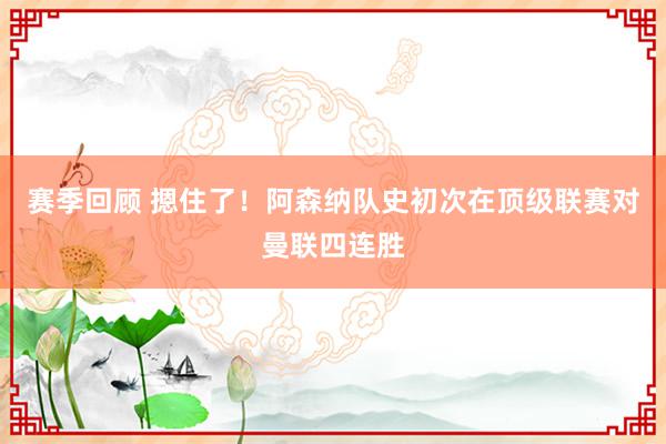 赛季回顾 摁住了！阿森纳队史初次在顶级联赛对曼联四连胜