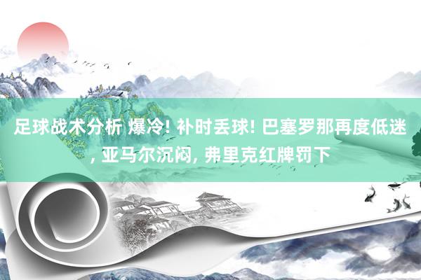 足球战术分析 爆冷! 补时丢球! 巴塞罗那再度低迷, 亚马尔沉闷, 弗里克红牌罚下