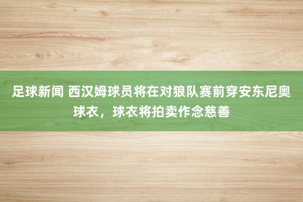 足球新闻 西汉姆球员将在对狼队赛前穿安东尼奥球衣，球衣将拍卖作念慈善