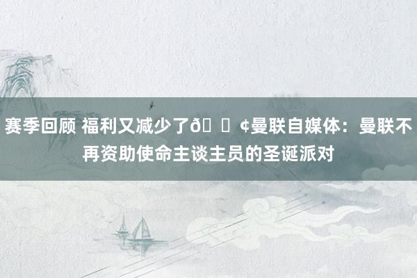 赛季回顾 福利又减少了😢曼联自媒体：曼联不再资助使命主谈主员的圣诞派对