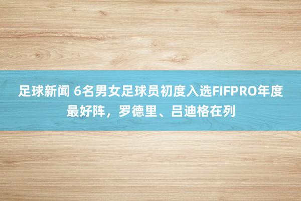 足球新闻 6名男女足球员初度入选FIFPRO年度最好阵，罗德里、吕迪格在列