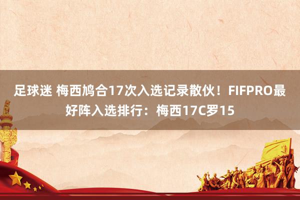 足球迷 梅西鸠合17次入选记录散伙！FIFPRO最好阵入选排行：梅西17C罗15