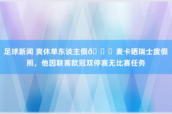 足球新闻 爽休单东谈主假😀麦卡晒瑞士度假照，他因联赛欧冠双停赛无比赛任务