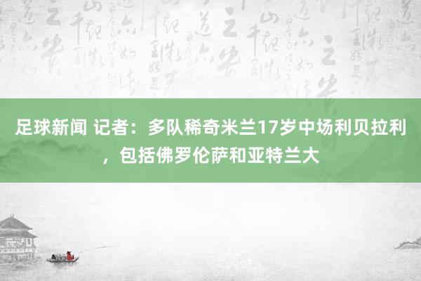 足球新闻 记者：多队稀奇米兰17岁中场利贝拉利，包括佛罗伦萨和亚特兰大