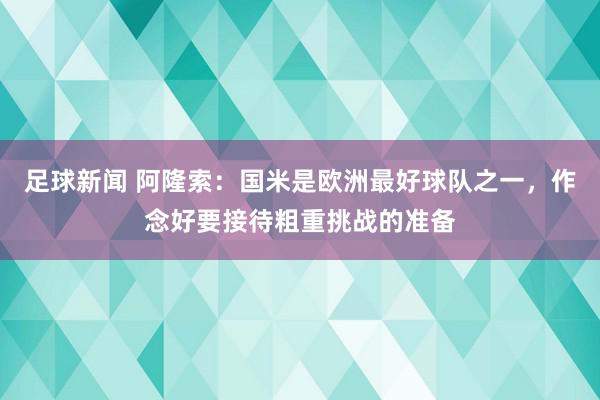 足球新闻 阿隆索：国米是欧洲最好球队之一，作念好要接待粗重挑战的准备