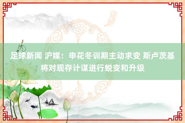 足球新闻 沪媒：申花冬训期主动求变 斯卢茨基将对现存计谋进行蜕变和升级