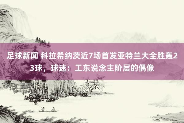 足球新闻 科拉希纳茨近7场首发亚特兰大全胜轰23球，球迷：工东说念主阶层的偶像