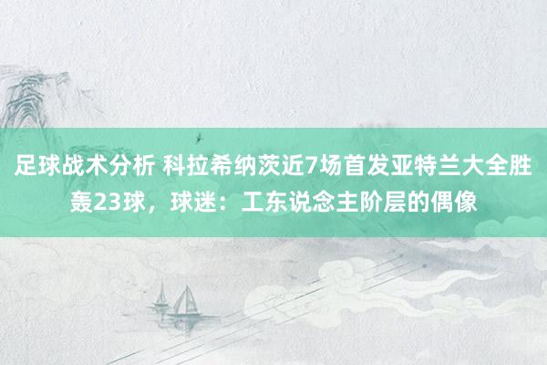 足球战术分析 科拉希纳茨近7场首发亚特兰大全胜轰23球，球迷：工东说念主阶层的偶像