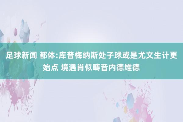 足球新闻 都体:库普梅纳斯处子球或是尤文生计更始点 境遇肖似畴昔内德维德