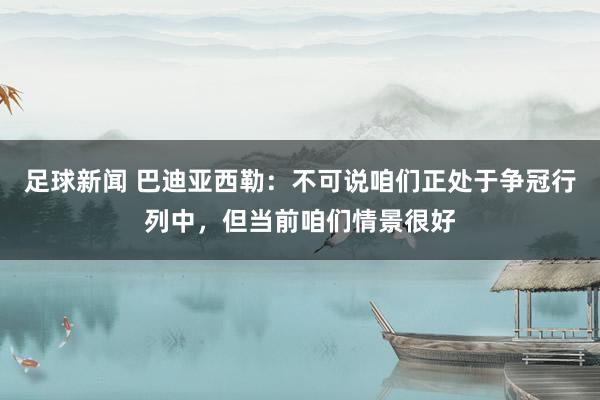 足球新闻 巴迪亚西勒：不可说咱们正处于争冠行列中，但当前咱们情景很好