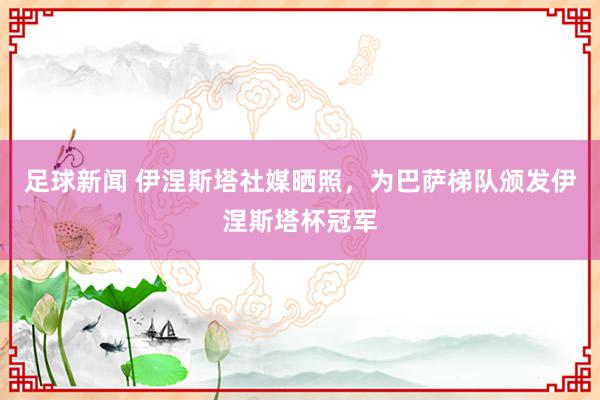 足球新闻 伊涅斯塔社媒晒照，为巴萨梯队颁发伊涅斯塔杯冠军