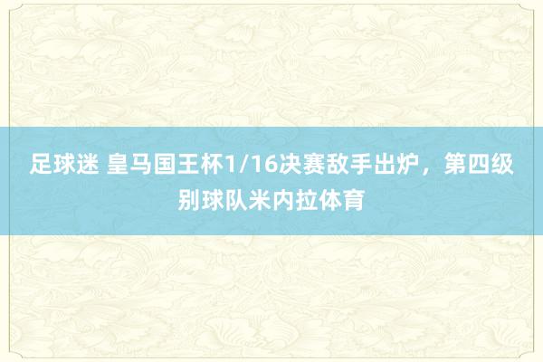 足球迷 皇马国王杯1/16决赛敌手出炉，第四级别球队米内拉体育