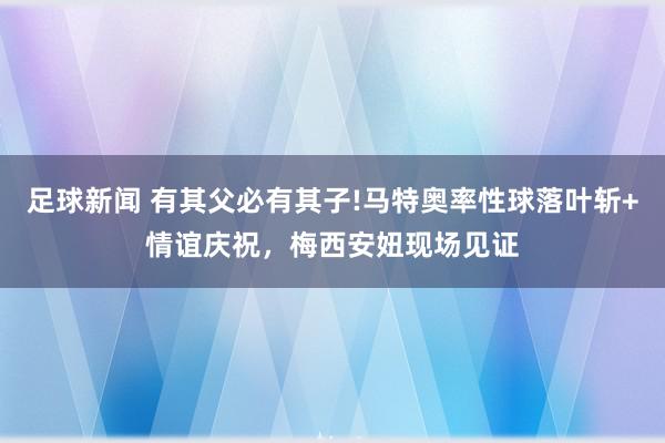 足球新闻 有其父必有其子!马特奥率性球落叶斩+情谊庆祝，梅西安妞现场见证