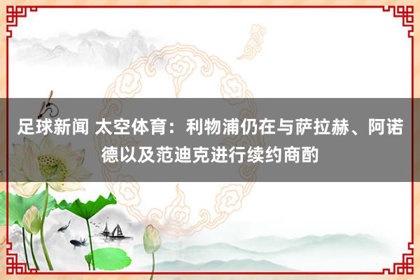 足球新闻 太空体育：利物浦仍在与萨拉赫、阿诺德以及范迪克进行续约商酌