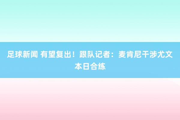 足球新闻 有望复出！跟队记者：麦肯尼干涉尤文本日合练