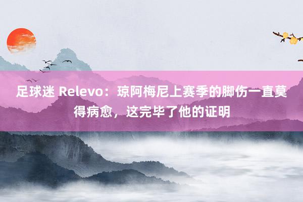 足球迷 Relevo：琼阿梅尼上赛季的脚伤一直莫得病愈，这完毕了他的证明