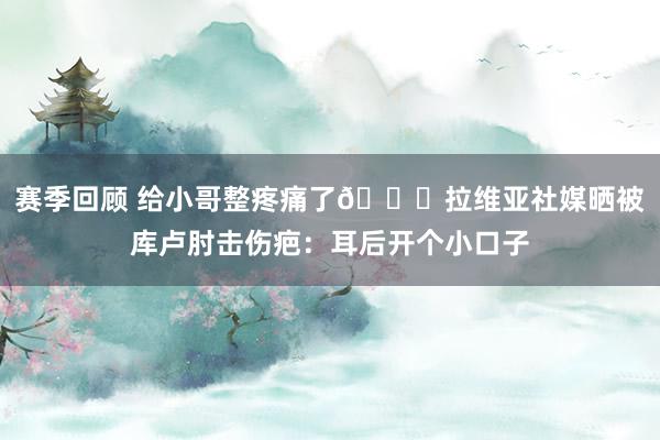 赛季回顾 给小哥整疼痛了😅拉维亚社媒晒被库卢肘击伤疤：耳后开个小口子