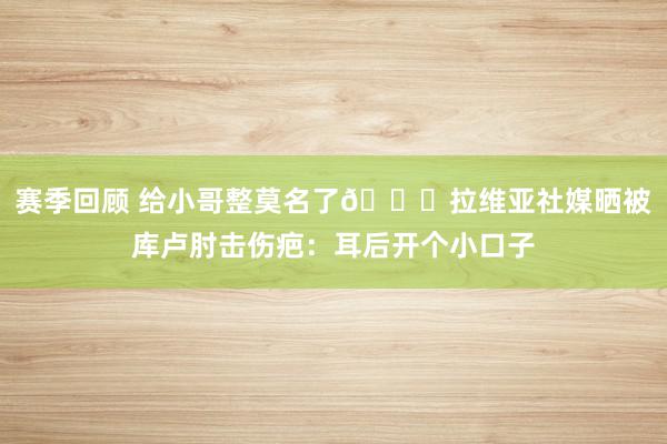 赛季回顾 给小哥整莫名了😅拉维亚社媒晒被库卢肘击伤疤：耳后开个小口子