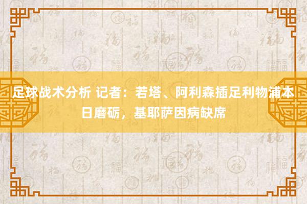 足球战术分析 记者：若塔、阿利森插足利物浦本日磨砺，基耶萨因病缺席