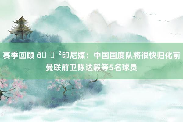 赛季回顾 😲印尼媒：中国国度队将很快归化前曼联前卫陈达毅等5名球员