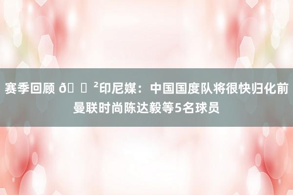 赛季回顾 😲印尼媒：中国国度队将很快归化前曼联时尚陈达毅等5名球员