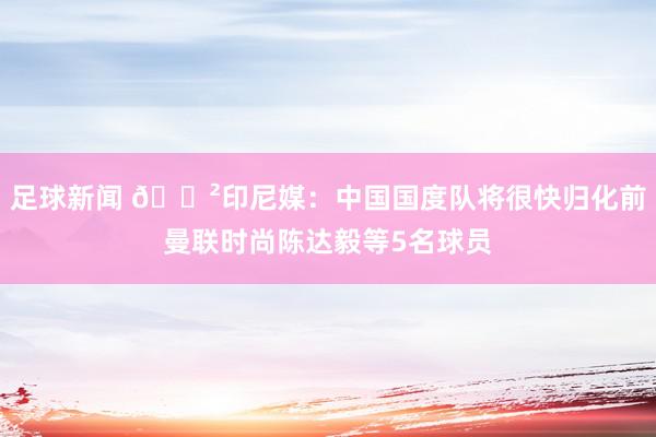 足球新闻 😲印尼媒：中国国度队将很快归化前曼联时尚陈达毅等5名球员