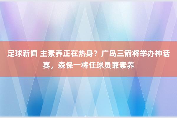 足球新闻 主素养正在热身？广岛三箭将举办神话赛，森保一将任球员兼素养