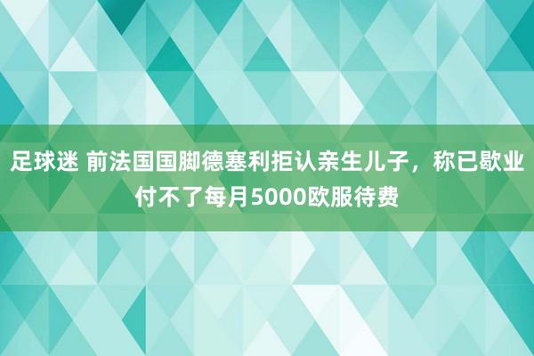 足球迷 前法国国脚德塞利拒认亲生儿子，称已歇业付不了每月5000欧服待费