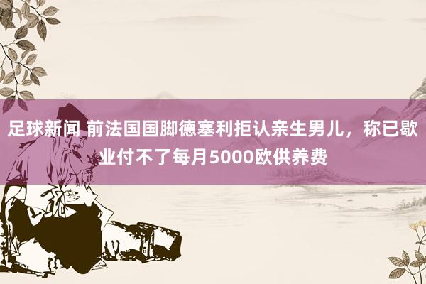 足球新闻 前法国国脚德塞利拒认亲生男儿，称已歇业付不了每月5000欧供养费