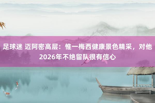 足球迷 迈阿密高层：惟一梅西健康景色精采，对他2026年不绝留队很有信心