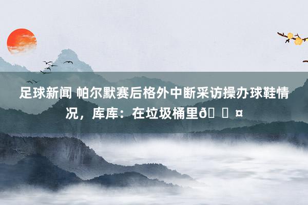 足球新闻 帕尔默赛后格外中断采访操办球鞋情况，库库：在垃圾桶里😤